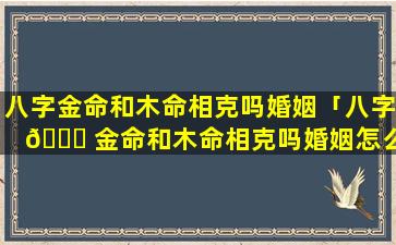 八字金命和木命相克吗婚姻「八字 🐅 金命和木命相克吗婚姻怎么样」